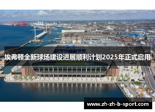 埃弗顿全新球场建设进展顺利计划2025年正式启用 埃弗顿全新球场建设进展顺利计划2025年正式启用