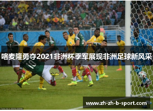 喀麦隆勇夺2021非洲杯季军展现非洲足球新风采 喀麦隆勇夺2021非洲杯季军展现非洲足球新风采