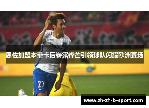 恩佐加盟本菲卡后崭露锋芒引领球队闪耀欧洲赛场 恩佐加盟本菲卡后崭露锋芒引领球队闪耀欧洲赛场