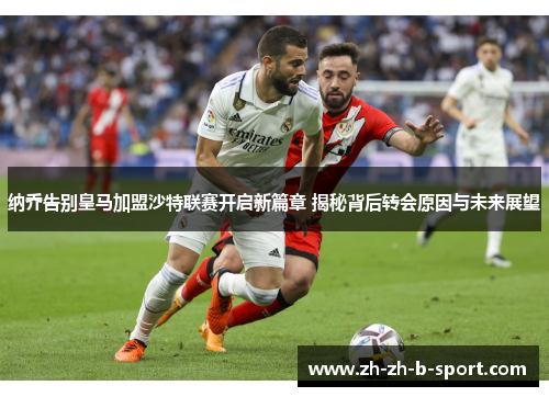 纳乔告别皇马加盟沙特联赛开启新篇章 揭秘背后转会原因与未来展望