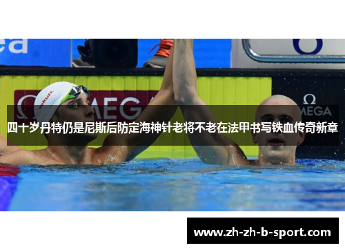 四十岁丹特仍是尼斯后防定海神针老将不老在法甲书写铁血传奇新章 四十岁丹特仍是尼斯后防定海神针老将不老在法甲书写铁血传奇新章