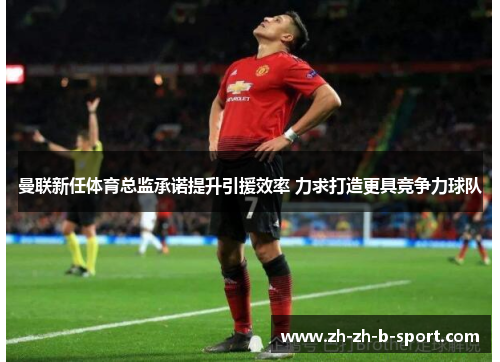 曼联新任体育总监承诺提升引援效率 力求打造更具竞争力球队