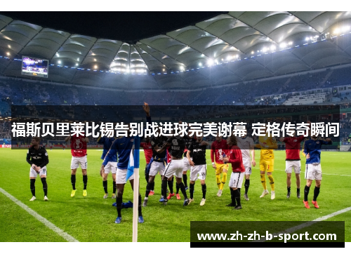福斯贝里莱比锡告别战进球完美谢幕 定格传奇瞬间