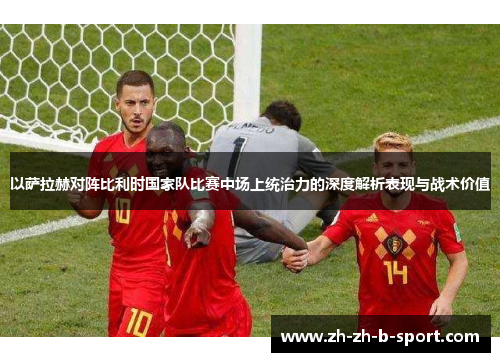 以萨拉赫对阵比利时国家队比赛中场上统治力的深度解析表现与战术价值