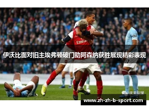 伊沃比面对旧主埃弗顿破门助阿森纳获胜展现精彩表现